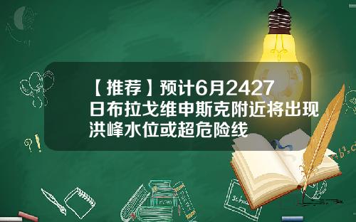 【推荐】预计6月2427日布拉戈维申斯克附近将出现洪峰水位或超危险线