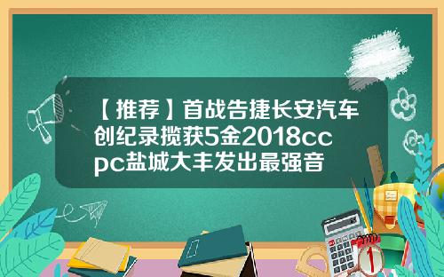 【推荐】首战告捷长安汽车创纪录揽获5金2018ccpc盐城大丰发出最强音