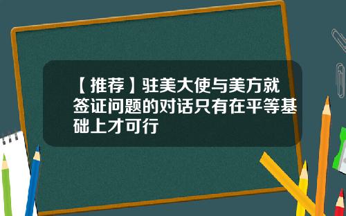 【推荐】驻美大使与美方就签证问题的对话只有在平等基础上才可行