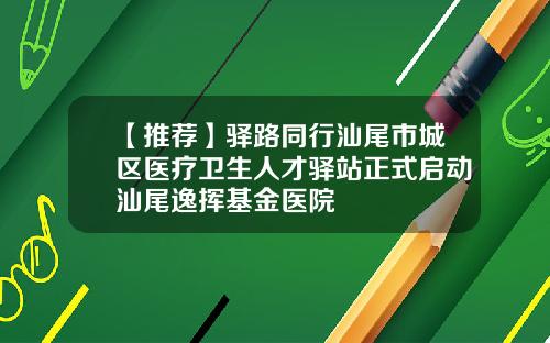 【推荐】驿路同行汕尾市城区医疗卫生人才驿站正式启动汕尾逸挥基金医院