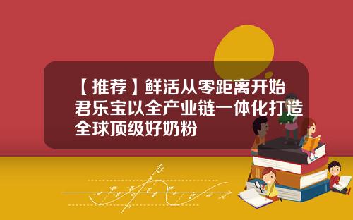 【推荐】鲜活从零距离开始君乐宝以全产业链一体化打造全球顶级好奶粉