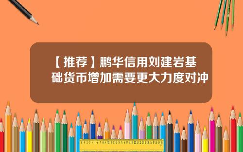 【推荐】鹏华信用刘建岩基础货币增加需要更大力度对冲