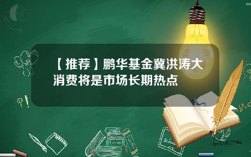 【推荐】鹏华基金冀洪涛大消费将是市场长期热点