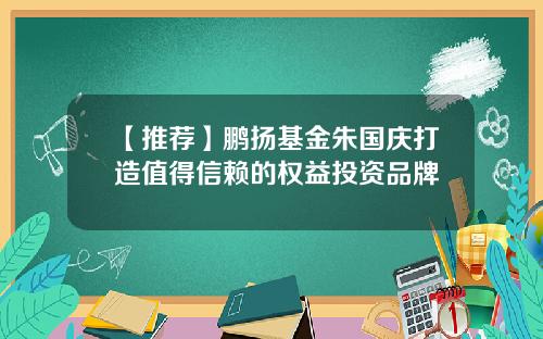 【推荐】鹏扬基金朱国庆打造值得信赖的权益投资品牌