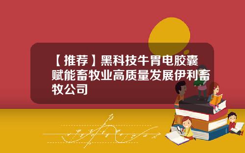 【推荐】黑科技牛胃电胶囊赋能畜牧业高质量发展伊利畜牧公司