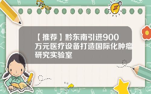 【推荐】黔东南引进900万元医疗设备打造国际化肿瘤研究实验室