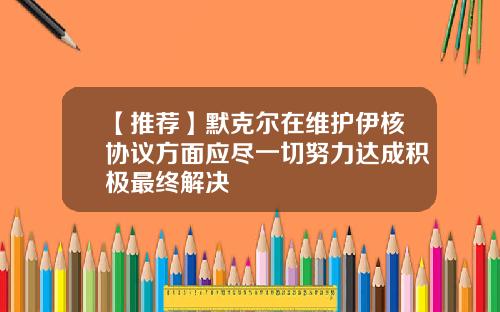 【推荐】默克尔在维护伊核协议方面应尽一切努力达成积极最终解决