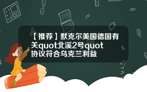 【推荐】默克尔美国德国有关quot北溪2号quot协议符合乌克兰利益