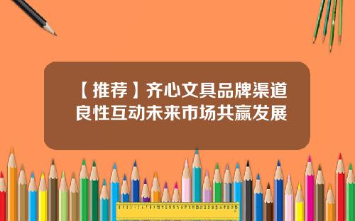 【推荐】齐心文具品牌渠道良性互动未来市场共赢发展
