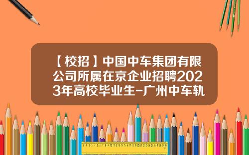 【校招】中国中车集团有限公司所属在京企业招聘2023年高校毕业生-广州中车轨道交通装备股份有限公司招聘.