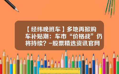 【经纬晚班车】多地再掀购车补贴潮：车市“价格战”仍将持续？-股票精选资讯官网首页.