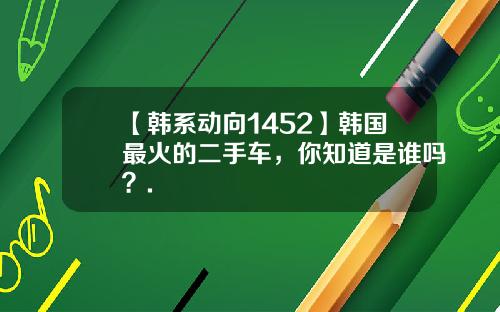 【韩系动向1452】韩国最火的二手车，你知道是谁吗？.