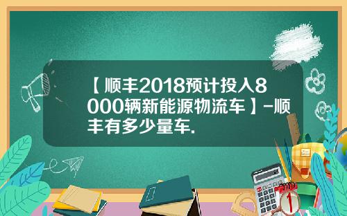 【顺丰2018预计投入8000辆新能源物流车】-顺丰有多少量车.