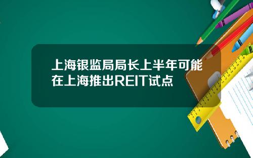 上海银监局局长上半年可能在上海推出REIT试点