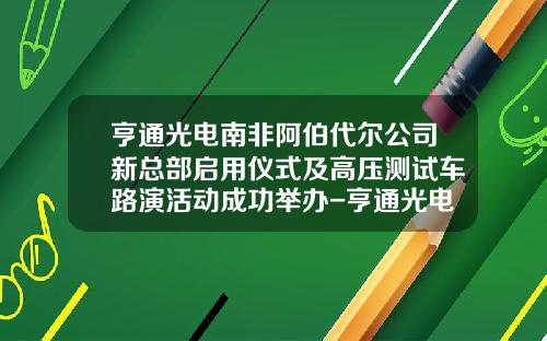 亨通光电南非阿伯代尔公司新总部启用仪式及高压测试车路演活动成功举办-亨通光电国际有限公司【新闻】.