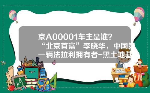 京A00001车主是谁？“北京首富”李晓华，中国第一辆法拉利拥有者-黑土地基金【新闻】.