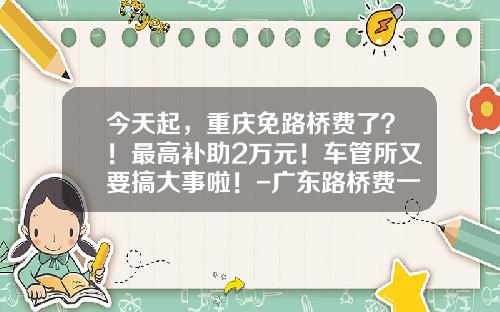 今天起，重庆免路桥费了？！最高补助2万元！车管所又要搞大事啦！-广东路桥费一年多少钱【新闻】.
