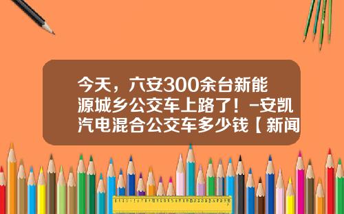今天，六安300余台新能源城乡公交车上路了！-安凯汽电混合公交车多少钱【新闻】.