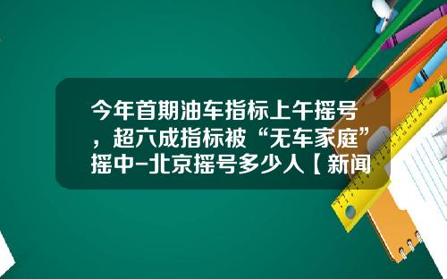 今年首期油车指标上午摇号，超六成指标被“无车家庭”摇中-北京摇号多少人【新闻】.