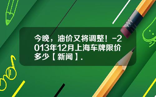 今晚，油价又将调整！-2013年12月上海车牌限价多少【新闻】.