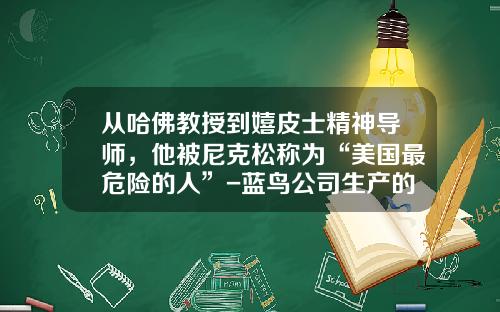 从哈佛教授到嬉皮士精神导师，他被尼克松称为“美国最危险的人”-蓝鸟公司生产的校车【新闻】.