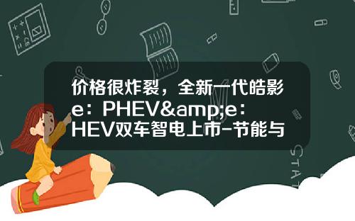 价格很炸裂，全新一代皓影e：PHEV&e：HEV双车智电上市-节能与新能源汽车的上市公司【新闻】.