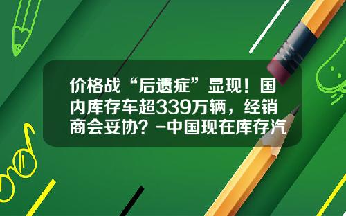 价格战“后遗症”显现！国内库存车超339万辆，经销商会妥协？-中国现在库存汽车有多少【新闻】.