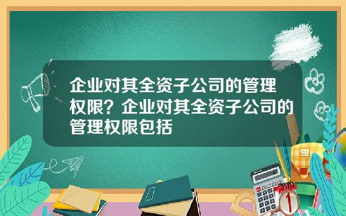 企业对其全资子公司的管理权限？企业对其全资子公司的管理权限包括