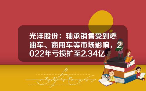光洋股份：轴承销售受到燃油车、商用车等市场影响，2022年亏损扩至2.34亿元-常州光洋轴承股份有限公司年营业额【新闻】.