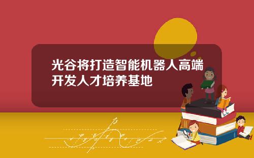 光谷将打造智能机器人高端开发人才培养基地