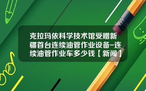 克拉玛依科学技术馆受赠新疆首台连续油管作业设备-连续油管作业车多少钱【新闻】.