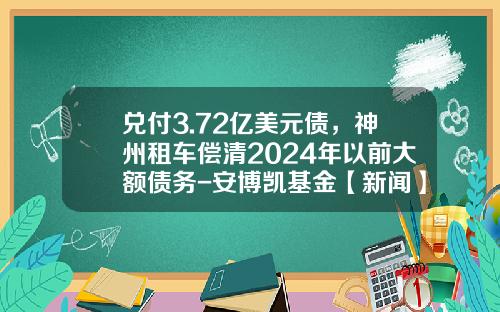 兑付3.72亿美元债，神州租车偿清2024年以前大额债务-安博凯基金【新闻】.