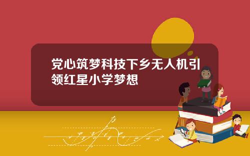 党心筑梦科技下乡无人机引领红星小学梦想