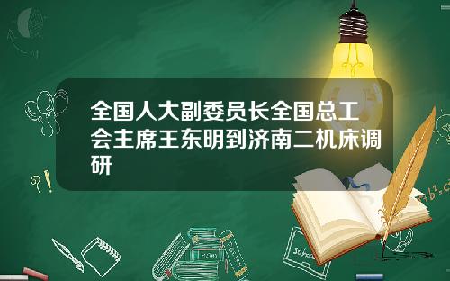 全国人大副委员长全国总工会主席王东明到济南二机床调研