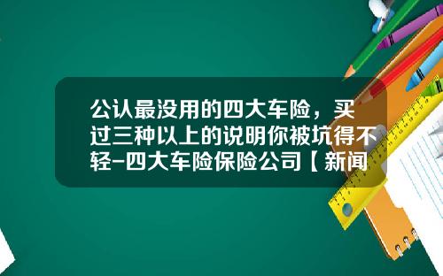 公认最没用的四大车险，买过三种以上的说明你被坑得不轻-四大车险保险公司【新闻】.