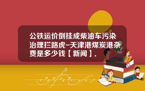 公铁运价倒挂成柴油车污染治理拦路虎-天津港煤炭港杂费是多少钱【新闻】.