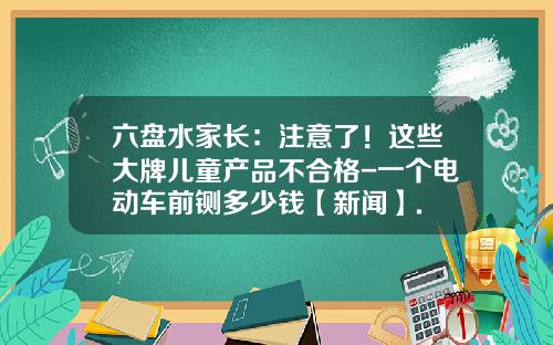 六盘水家长：注意了！这些大牌儿童产品不合格-一个电动车前铡多少钱【新闻】.