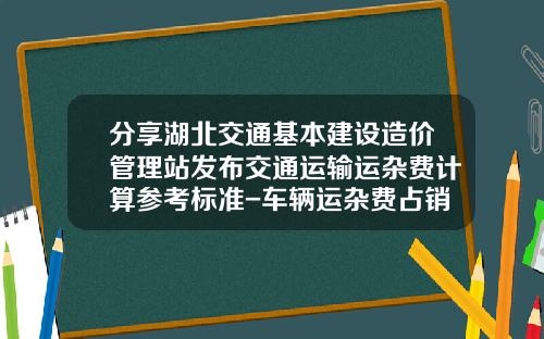 分享湖北交通基本建设造价管理站发布交通运输运杂费计算参考标准-车辆运杂费占销售收入多少适宜【新闻】.
