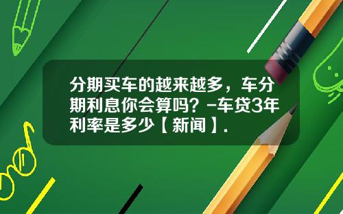 分期买车的越来越多，车分期利息你会算吗？-车贷3年利率是多少【新闻】.