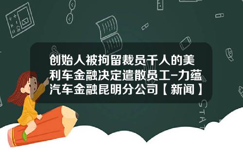 创始人被拘留裁员千人的美利车金融决定遣散员工-力蕴汽车金融昆明分公司【新闻】.