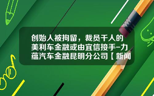 创始人被拘留，裁员千人的美利车金融或由宜信接手-力蕴汽车金融昆明分公司【新闻】.