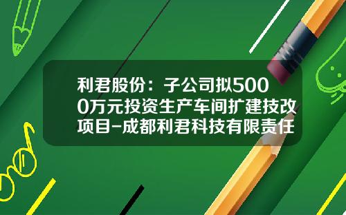 利君股份：子公司拟5000万元投资生产车间扩建技改项目-成都利君科技有限责任公司【新闻】.