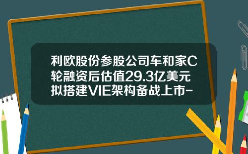 利欧股份参股公司车和家C轮融资后估值29.3亿美元拟搭建VIE架构备战上市-浙江利欧有限公司【新闻】.