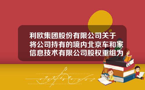 利欧集团股份有限公司关于将公司持有的境内北京车和家信息技术有限公司股权重组为境外股权的公告-北京车和家公司地址【新闻】.