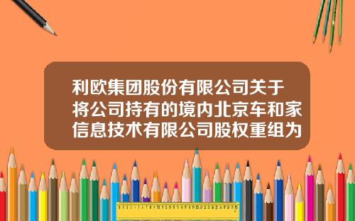 利欧集团股份有限公司关于将公司持有的境内北京车和家信息技术有限公司股权重组为境外股权的公告-浙江利欧有限公司【新闻】.