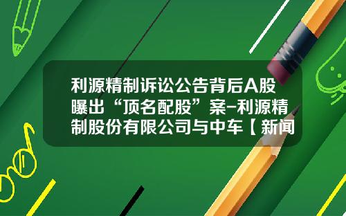 利源精制诉讼公告背后A股曝出“顶名配股”案-利源精制股份有限公司与中车【新闻】.