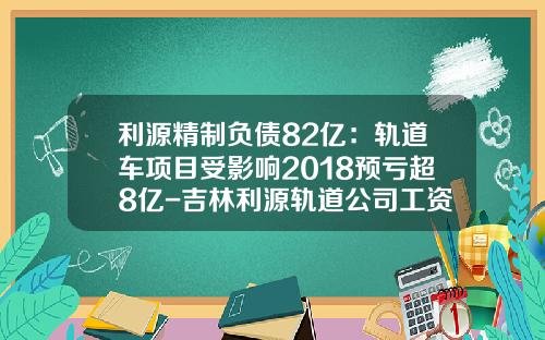 利源精制负债82亿：轨道车项目受影响2018预亏超8亿-吉林利源轨道公司工资待遇【新闻】.