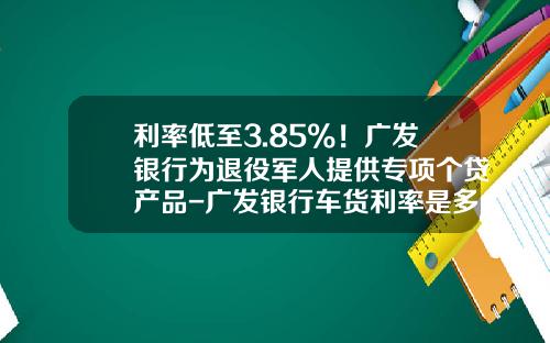 利率低至3.85%！广发银行为退役军人提供专项个贷产品-广发银行车货利率是多少钱【新闻】.