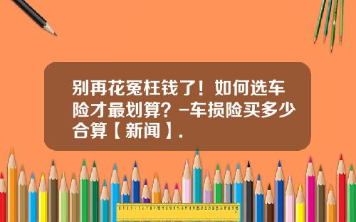 别再花冤枉钱了！如何选车险才最划算？-车损险买多少合算【新闻】.