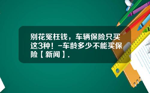 别花冤枉钱，车辆保险只买这3种！-车龄多少不能买保险【新闻】.